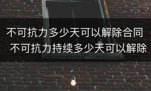 不可抗力多少天可以解除合同 不可抗力持续多少天可以解除合同