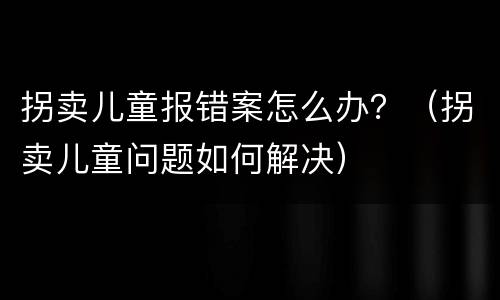 拐卖儿童报错案怎么办？（拐卖儿童问题如何解决）