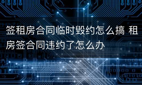 签租房合同临时毁约怎么搞 租房签合同违约了怎么办