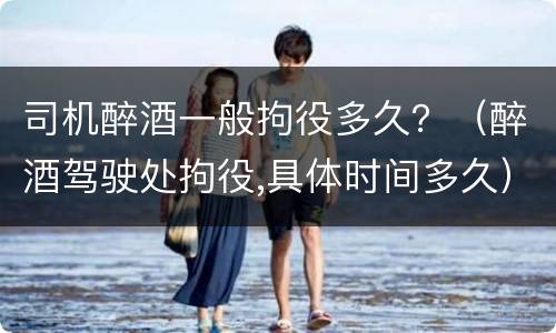 司机醉酒一般拘役多久？（醉酒驾驶处拘役,具体时间多久）