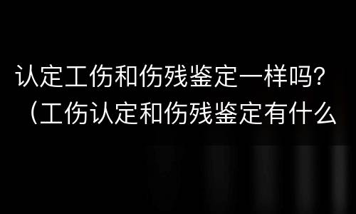 认定工伤和伤残鉴定一样吗？（工伤认定和伤残鉴定有什么区别?）
