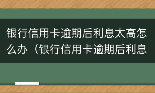 银行信用卡逾期后利息太高怎么办（银行信用卡逾期后利息太高怎么办理）