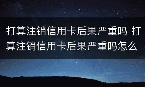 打算注销信用卡后果严重吗 打算注销信用卡后果严重吗怎么办