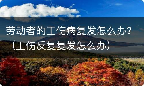 劳动者的工伤病复发怎么办？（工伤反复复发怎么办）