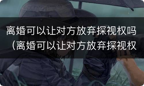 离婚可以让对方放弃探视权吗（离婚可以让对方放弃探视权吗知乎）