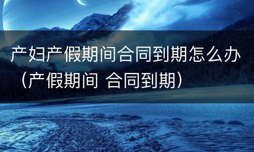 产妇产假期间合同到期怎么办（产假期间 合同到期）