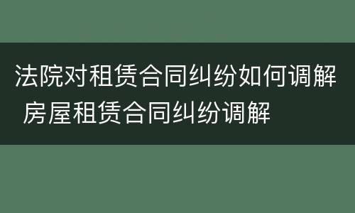 法院对租赁合同纠纷如何调解 房屋租赁合同纠纷调解