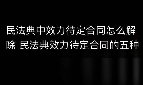 民法典中效力待定合同怎么解除 民法典效力待定合同的五种情形