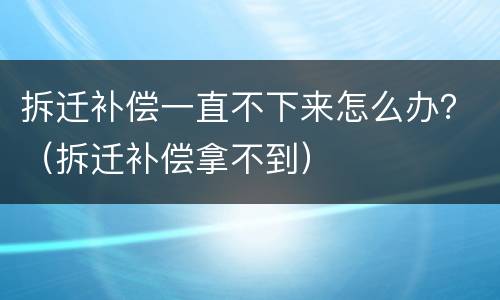 拆迁补偿一直不下来怎么办？（拆迁补偿拿不到）