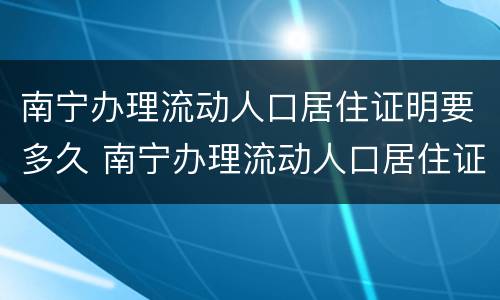 南宁办理流动人口居住证明要多久 南宁办理流动人口居住证明要多久能拿到