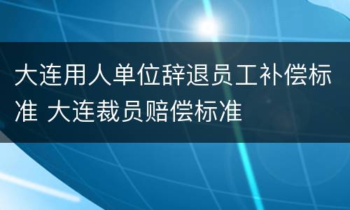 大连用人单位辞退员工补偿标准 大连裁员赔偿标准