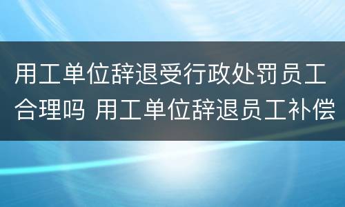 用工单位辞退受行政处罚员工合理吗 用工单位辞退员工补偿