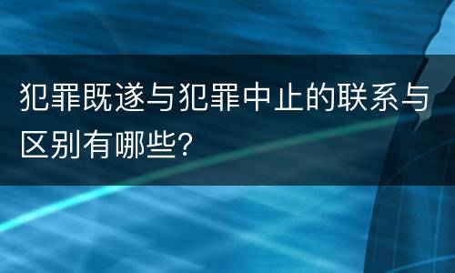 犯罪既遂与犯罪中止的联系与区别有哪些？
