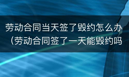 劳动合同当天签了毁约怎么办（劳动合同签了一天能毁约吗）