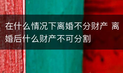 在什么情况下离婚不分财产 离婚后什么财产不可分割