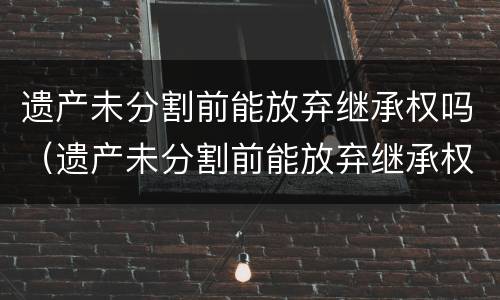 遗产未分割前能放弃继承权吗（遗产未分割前能放弃继承权吗法律）