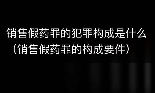 销售假药罪的犯罪构成是什么（销售假药罪的构成要件）