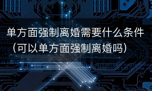 单方面强制离婚需要什么条件（可以单方面强制离婚吗）