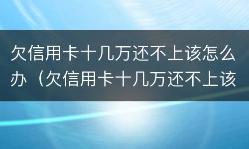 欠信用卡十几万还不上该怎么办（欠信用卡十几万还不上该怎么办呢）