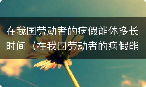 在我国劳动者的病假能休多长时间（在我国劳动者的病假能休多长时间啊）