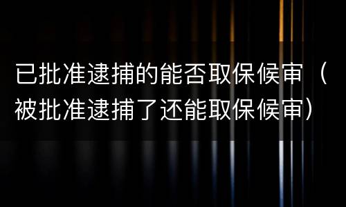 已批准逮捕的能否取保候审（被批准逮捕了还能取保候审）