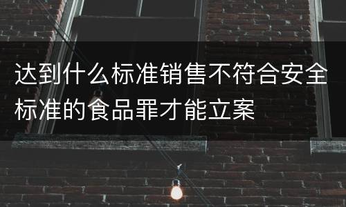 达到什么标准销售不符合安全标准的食品罪才能立案