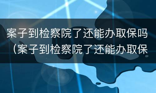 案子到检察院了还能办取保吗（案子到检察院了还能办取保吗多久）