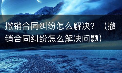 撤销合同纠纷怎么解决？（撤销合同纠纷怎么解决问题）
