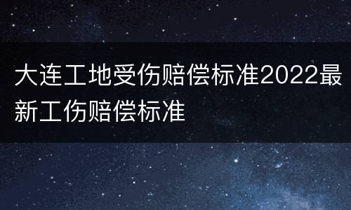 大连工地受伤赔偿标准2022最新工伤赔偿标准
