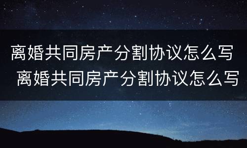 离婚共同房产分割协议怎么写 离婚共同房产分割协议怎么写才有效