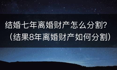 结婚七年离婚财产怎么分割？（结果8年离婚财产如何分割）