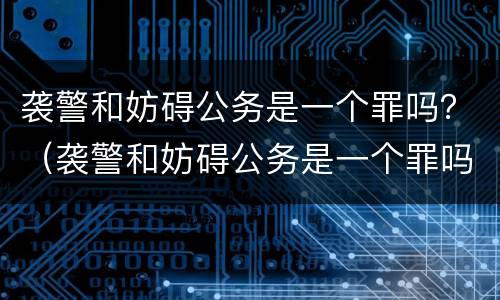 袭警和妨碍公务是一个罪吗？（袭警和妨碍公务是一个罪吗）