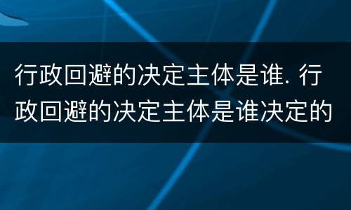 行政回避的决定主体是谁. 行政回避的决定主体是谁决定的