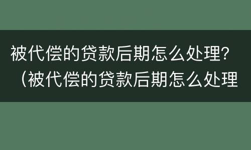 被代偿的贷款后期怎么处理？（被代偿的贷款后期怎么处理最好）