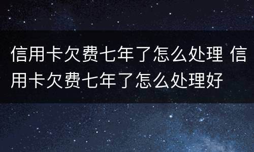信用卡欠费七年了怎么处理 信用卡欠费七年了怎么处理好
