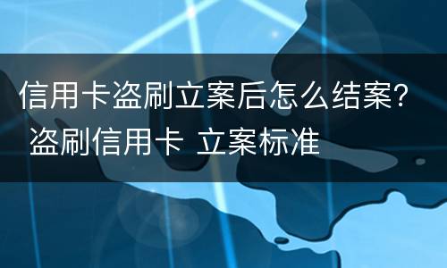信用卡盗刷立案后怎么结案？ 盗刷信用卡 立案标准