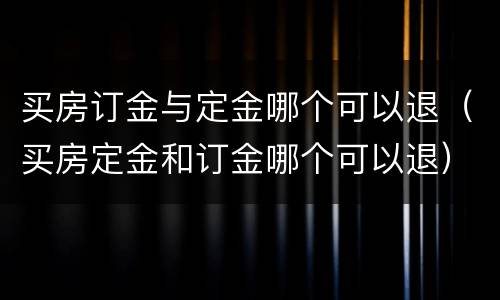 买房订金与定金哪个可以退（买房定金和订金哪个可以退）