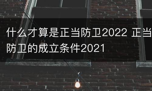 什么才算是正当防卫2022 正当防卫的成立条件2021