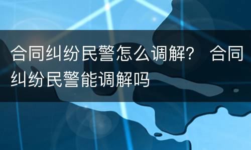 合同纠纷民警怎么调解？ 合同纠纷民警能调解吗