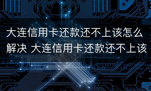大连信用卡还款还不上该怎么解决 大连信用卡还款还不上该怎么解决呢