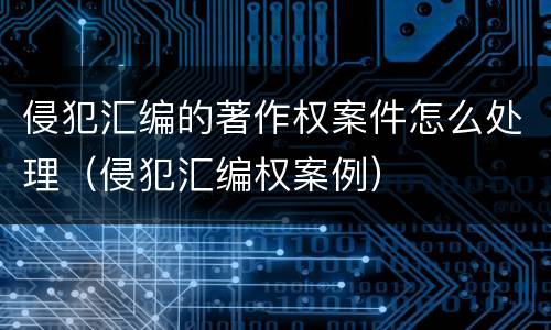 侵犯汇编的著作权案件怎么处理（侵犯汇编权案例）