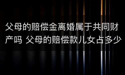 父母的赔偿金离婚属于共同财产吗 父母的赔偿款儿女占多少