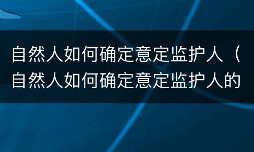 自然人如何确定意定监护人（自然人如何确定意定监护人的权利）
