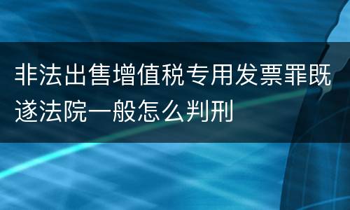 非法出售增值税专用发票罪既遂法院一般怎么判刑