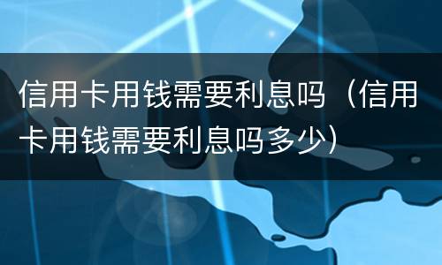 信用卡用钱需要利息吗（信用卡用钱需要利息吗多少）