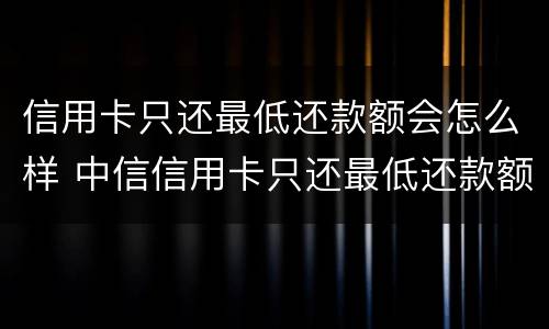 信用卡只还最低还款额会怎么样 中信信用卡只还最低还款额会怎么样