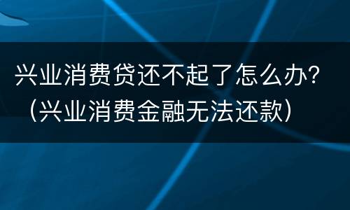 兴业消费贷还不起了怎么办？（兴业消费金融无法还款）