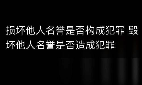 损坏他人名誉是否构成犯罪 毁坏他人名誉是否造成犯罪