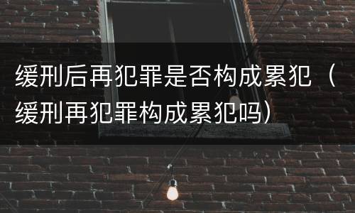 缓刑后再犯罪是否构成累犯（缓刑再犯罪构成累犯吗）