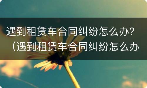 遇到租赁车合同纠纷怎么办？（遇到租赁车合同纠纷怎么办呢）
